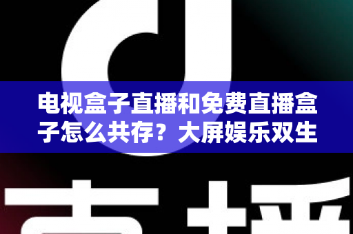 电视盒子直播和免费直播盒子怎么共存?大屏娱乐双生态共融策略与家庭选购指南全解析 电视盒子直播和免费直播盒子怎么共存?大屏娱乐双生态共融策略与家庭选购指南全解析