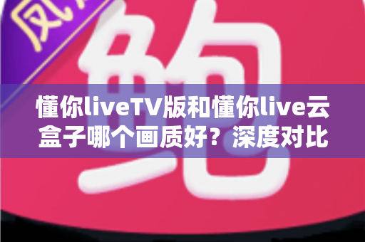 懂你liveTV版和懂你live云盒子哪个画质好？深度对比评测帮你选对不踩坑