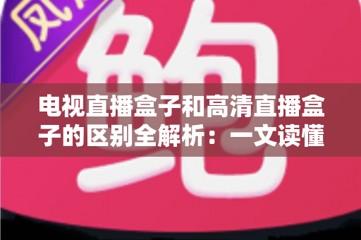 电视直播盒子和高清直播盒子的区别全解析：一文读懂如何选购最适合家庭观影的电视盒子