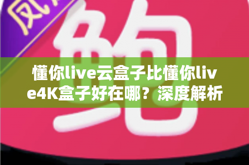 懂你live云盒子比懂你live4K盒子好在哪？深度解析云盒子五大核心优势，帮你选对不踩坑