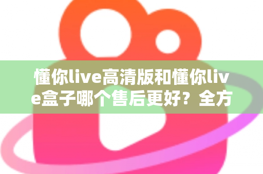 懂你live高清版和懂你live盒子哪个售后更好？全方位售后对比解析，帮你选购不踩坑