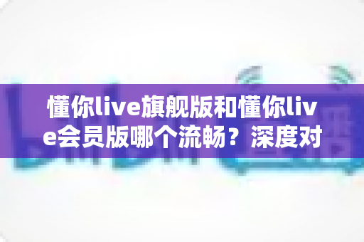 懂你live旗舰版和懂你live会员版哪个流畅？深度对比分析助你选择最佳版本