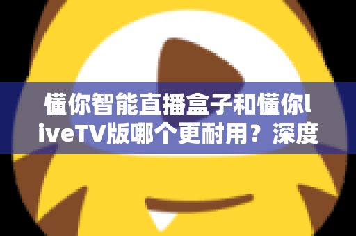 懂你智能直播盒子和懂你liveTV版哪个更耐用？深度对比解析助您做出明智选择
