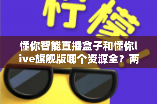 懂你智能直播盒子和懂你live旗舰版哪个资源全？两款设备资源与体验深度对比指南