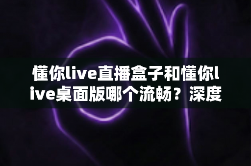 懂你live直播盒子和懂你live桌面版哪个流畅？深度实测对比帮你选对直播工具，观看体验直接拉满
