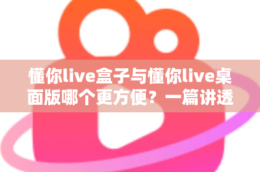 懂你live盒子与懂你live桌面版哪个更方便？一篇讲透差异与选择的实用指南