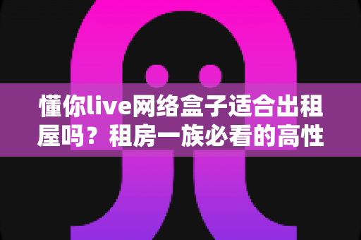 懂你live网络盒子适合出租屋吗？租房一族必看的高性价比电视观影方案全解析