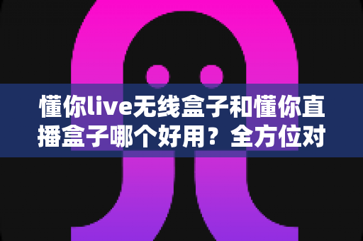 懂你live无线盒子和懂你直播盒子哪个好用?全方位对比评测助你选对直播利器 懂你live无线盒子和懂你直播盒子哪个好用?全方位对比评测助你选对直播利器