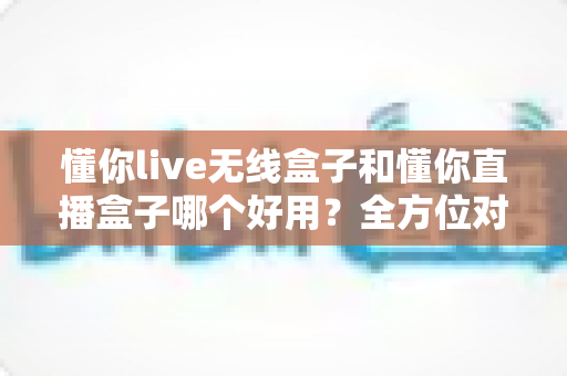 懂你live无线盒子和懂你直播盒子哪个好用？全方位对比评测助你选对直播利器