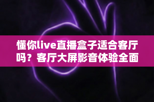 懂你live直播盒子适合客厅吗？客厅大屏影音体验全面评测与选购指南