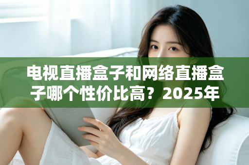 电视直播盒子和网络直播盒子哪个性价比高？2025年最新选购攻略，看完再掏钱不后悔