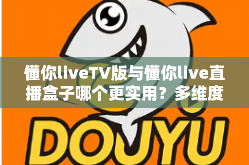 懂你liveTV版与懂你live直播盒子哪个更实用？多维度深度对比助你选对家庭观影方案