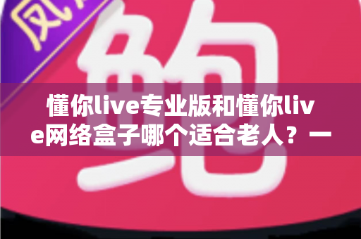 懂你live专业版和懂你live网络盒子哪个适合老人？一文看懂选购要点，让长辈看电视更省心