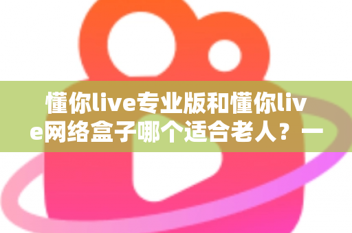 懂你live专业版和懂你live网络盒子哪个适合老人？一文看懂选购要点，让长辈看电视更省心