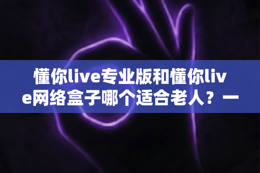 懂你live专业版和懂你live网络盒子哪个适合老人？一文看懂选购要点，让长辈看电视更省心