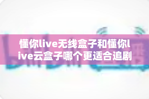 懂你live无线盒子和懂你live云盒子哪个更适合追剧?追剧党必看的深度选购对比指南 懂你live无线盒子和懂你live云盒子哪个更适合追剧?追剧党必看的深度选购对比指南