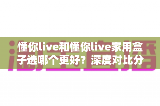 懂你live和懂你live家用盒子选哪个更好？深度对比分析帮你找到最适合的选择