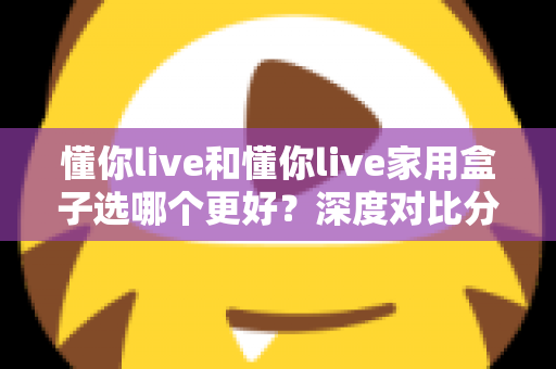 懂你live和懂你live家用盒子选哪个更好？深度对比分析帮你找到最适合的选择
