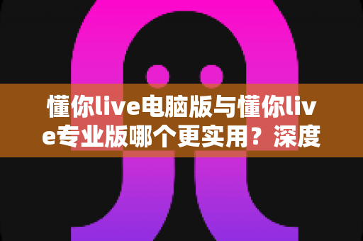 懂你live电脑版与懂你live专业版哪个更实用？深度对比评测帮你选出最适合的版本