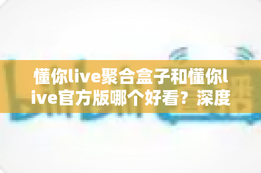 懂你live聚合盒子和懂你live官方版哪个好看?深度对比评测帮你选出心仪版本 懂你live聚合盒子和懂你live官方版哪个好看?深度对比评测帮你选出心仪版本