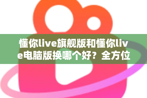 懂你live旗舰版和懂你live电脑版换哪个好？全方位对比助你做出最佳选择