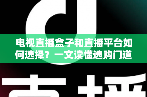 电视直播盒子和直播平台如何选择？一文读懂选购门道与实用避坑攻略