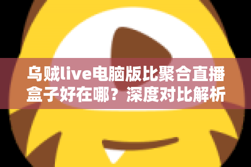 乌贼live电脑版比聚合直播盒子好在哪？深度对比解析，帮你选对桌面端直播工具