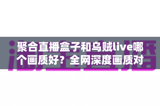 聚合直播盒子和乌贼live哪个画质好？全网深度画质对比测评，帮你选出高清流畅的最佳观赛神器