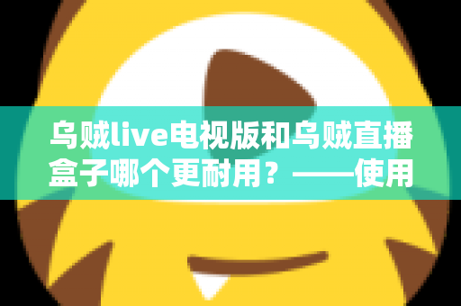 乌贼live电视版和乌贼直播盒子哪个更耐用？——使用寿命深度对比与实用选购指南