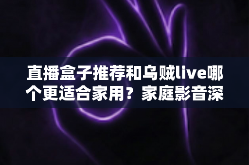 直播盒子推荐和乌贼live哪个更适合家用?家庭影音深度对比与选购指南 直播盒子推荐和乌贼live哪个更适合家用?家庭影音深度对比与选购指南