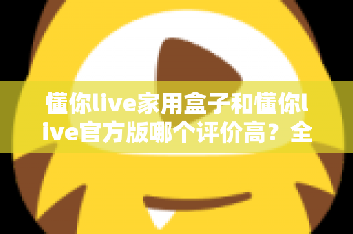 懂你live家用盒子和懂你live官方版哪个评价高？全面对比评测与选购指南