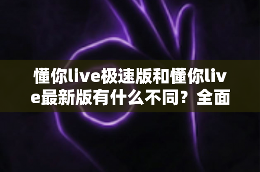 懂你live极速版和懂你live最新版有什么不同？全面解析两大版本差异，帮你轻松选对最适合的版本