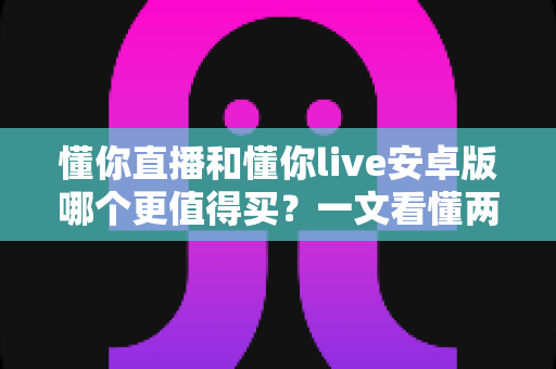 懂你直播和懂你live安卓版哪个更值得买？一文看懂两款应用的差异与选购建议