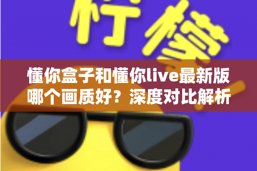懂你盒子和懂你live最新版哪个画质好?深度对比解析助你选对观影利器 懂你盒子和懂你live最新版哪个画质好?深度对比解析助你选对观影利器