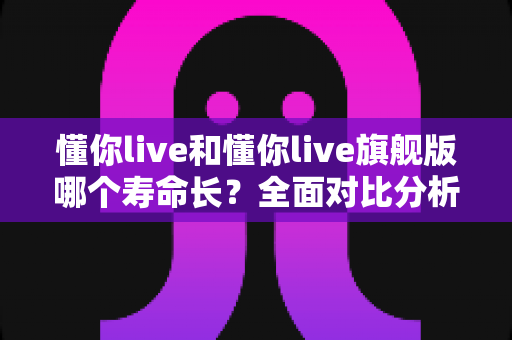 懂你live和懂你live旗舰版哪个寿命长?全面对比分析与选购避坑指南 懂你live和懂你live旗舰版哪个寿命长?全面对比分析与选购避坑指南