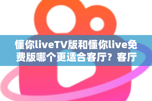 懂你liveTV版和懂你live免费版哪个更适合客厅？客厅大屏观影全维度对比与选择指南