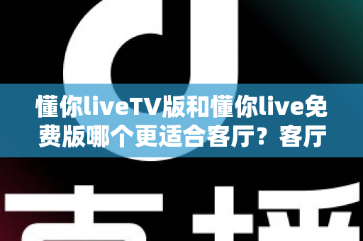 懂你liveTV版和懂你live免费版哪个更适合客厅？客厅大屏观影全维度对比与选择指南