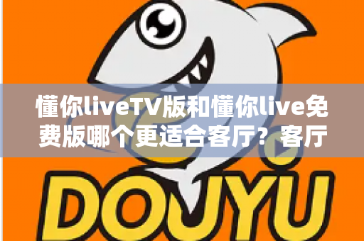 懂你liveTV版和懂你live免费版哪个更适合客厅？客厅大屏观影全维度对比与选择指南