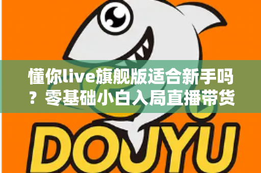 懂你live旗舰版适合新手吗?零基础小白入局直播带货的全面评测与上手指南 懂你live旗舰版适合新手吗?零基础小白入局直播带货的全面评测与上手指南