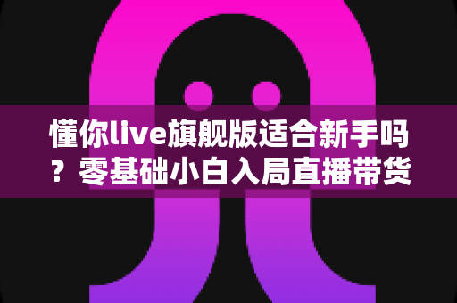 懂你live旗舰版适合新手吗?零基础小白入局直播带货的全面评测与上手指南 懂你live旗舰版适合新手吗?零基础小白入局直播带货的全面评测与上手指南