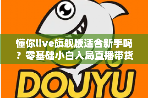 懂你live旗舰版适合新手吗？零基础小白入局直播带货的全面评测与上手指南