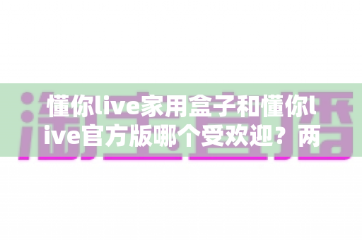 懂你live家用盒子和懂你live官方版哪个受欢迎？两大版本全面对比解析帮你选对不踩坑
