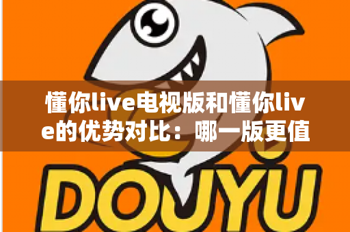 懂你live电视版和懂你live的优势对比：哪一版更值得你的选择？