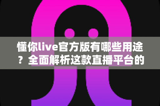懂你live官方版有哪些用途？全面解析这款直播平台的核心功能与实用价值