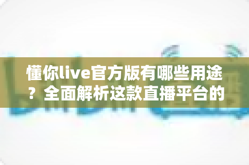 懂你live官方版有哪些用途？全面解析这款直播平台的核心功能与实用价值