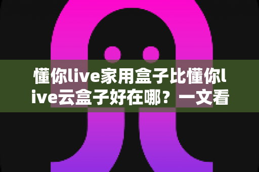 懂你live家用盒子比懂你live云盒子好在哪?一文看懂家用盒子的七大核心优势 懂你live家用盒子比懂你live云盒子好在哪?一文看懂家用盒子的七大核心优势