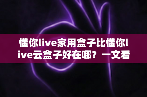 懂你live家用盒子比懂你live云盒子好在哪?一文看懂家用盒子的七大核心优势 懂你live家用盒子比懂你live云盒子好在哪?一文看懂家用盒子的七大核心优势
