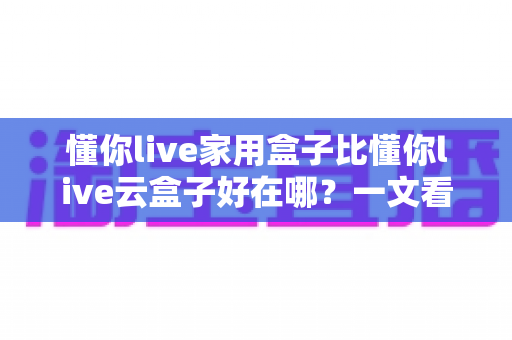 懂你live家用盒子比懂你live云盒子好在哪?一文看懂家用盒子的七大核心优势 懂你live家用盒子比懂你live云盒子好在哪?一文看懂家用盒子的七大核心优势