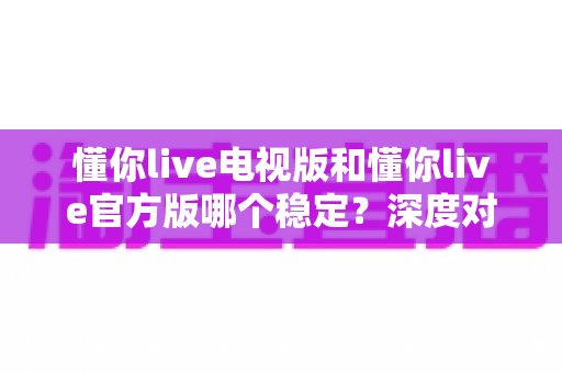 懂你live电视版和懂你live官方版哪个稳定？深度对比评测为你揭开答案