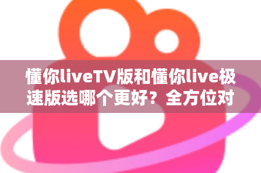 懂你liveTV版和懂你live极速版选哪个更好？全方位对比解析帮你轻松做出最佳选择